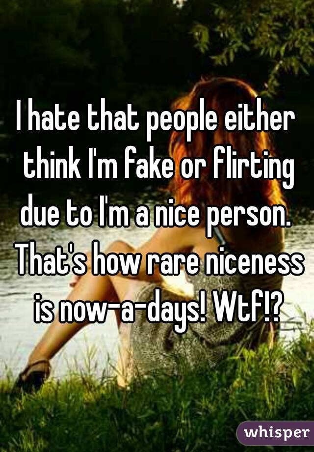 I hate that people either think I'm fake or flirting due to I'm a nice person.  That's how rare niceness is now-a-days! Wtf!?