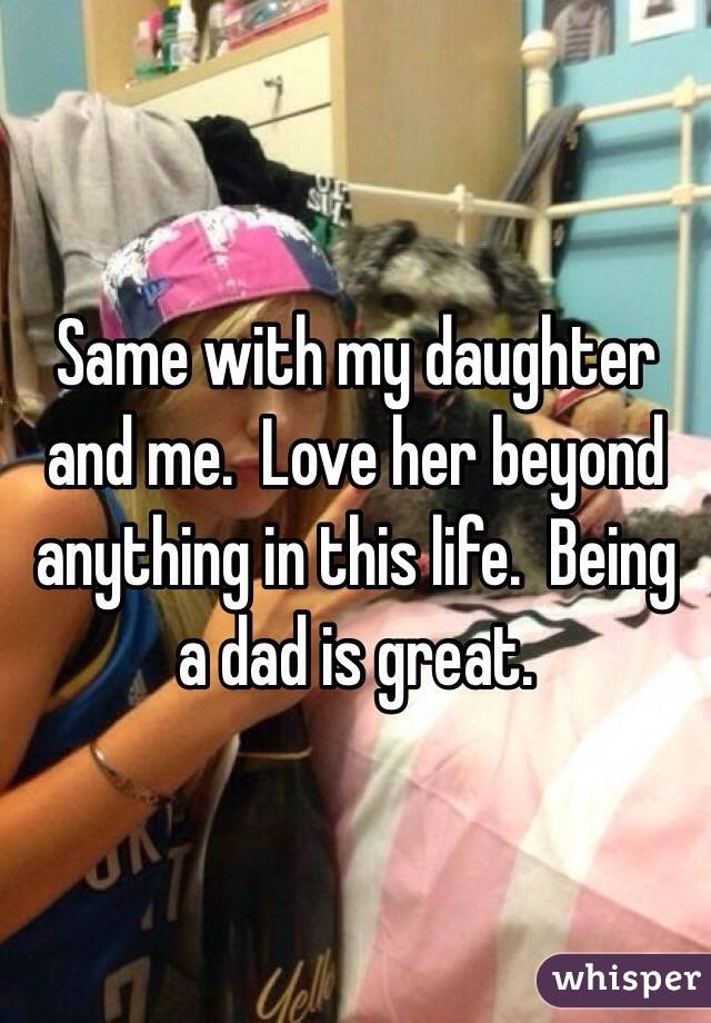 Same with my daughter and me.  Love her beyond anything in this life.  Being a dad is great.