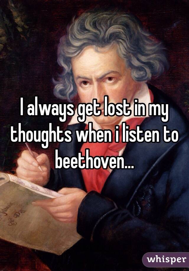 I always get lost in my thoughts when i listen to beethoven...