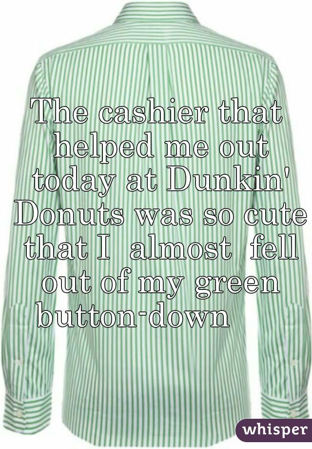 The cashier that helped me out today at Dunkin' Donuts was so cute that I  almost  fell out of my green button-down      