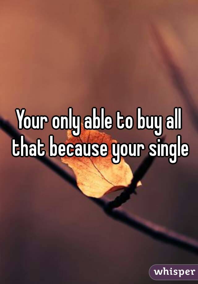 Your only able to buy all that because your single