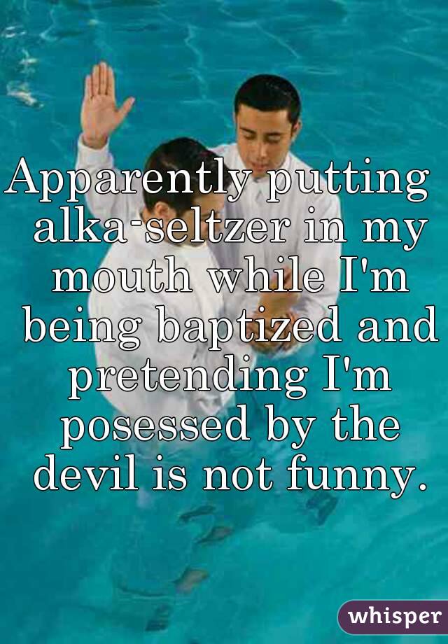 Apparently putting  alka-seltzer in my mouth while I'm being baptized and pretending I'm posessed by the devil is not funny.
