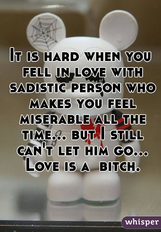 It is hard when you fell in love with sadistic person who makes you feel miserable all the time... but I still can't let him go... Love is a  bitch.