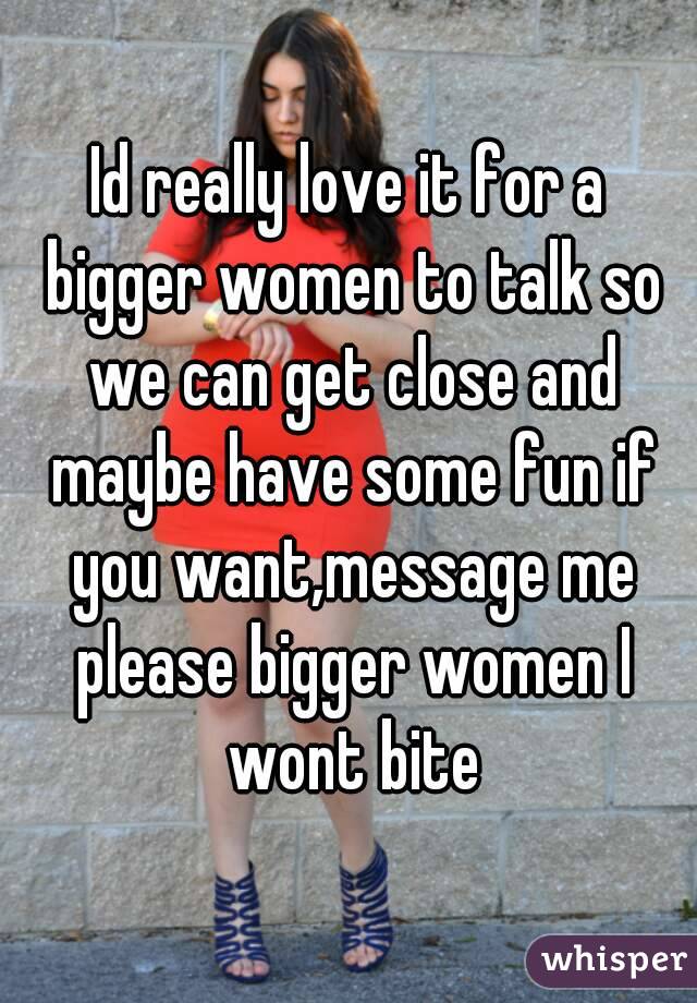 Id really love it for a bigger women to talk so we can get close and maybe have some fun if you want,message me please bigger women I wont bite