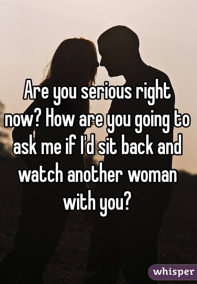 Are you serious right now? How are you going to ask me if I'd sit back and watch another woman with you?