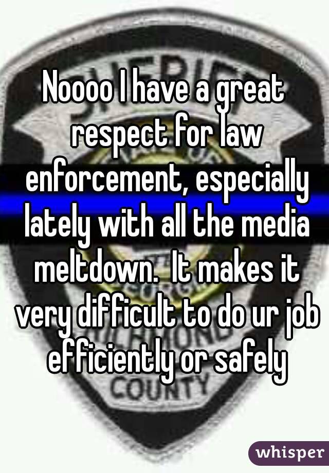 Noooo I have a great respect for law enforcement, especially lately with all the media meltdown.  It makes it very difficult to do ur job efficiently or safely