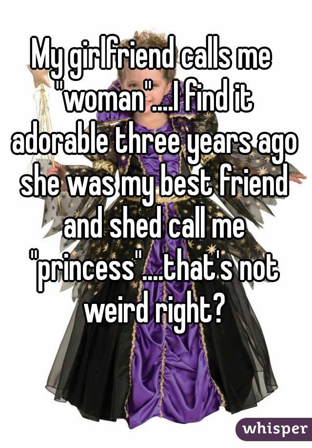 My girlfriend calls me "woman"....I find it adorable three years ago she was my best friend and shed call me "princess"....that's not weird right?
