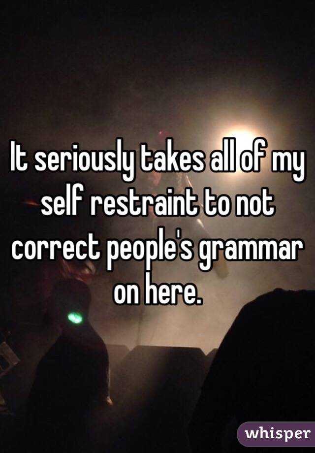 It seriously takes all of my self restraint to not correct people's grammar on here.