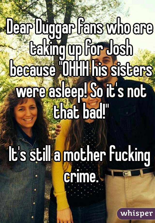 Dear Duggar fans who are taking up for Josh because "OHHH his sisters were asleep! So it's not that bad!"

It's still a mother fucking crime.