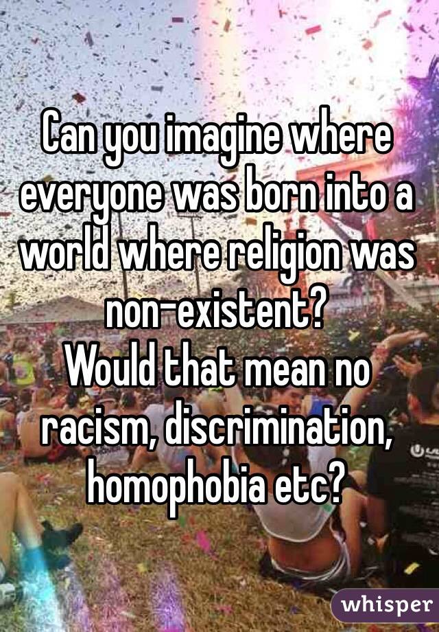 Can you imagine where everyone was born into a world where religion was non-existent? 
Would that mean no racism, discrimination, homophobia etc? 