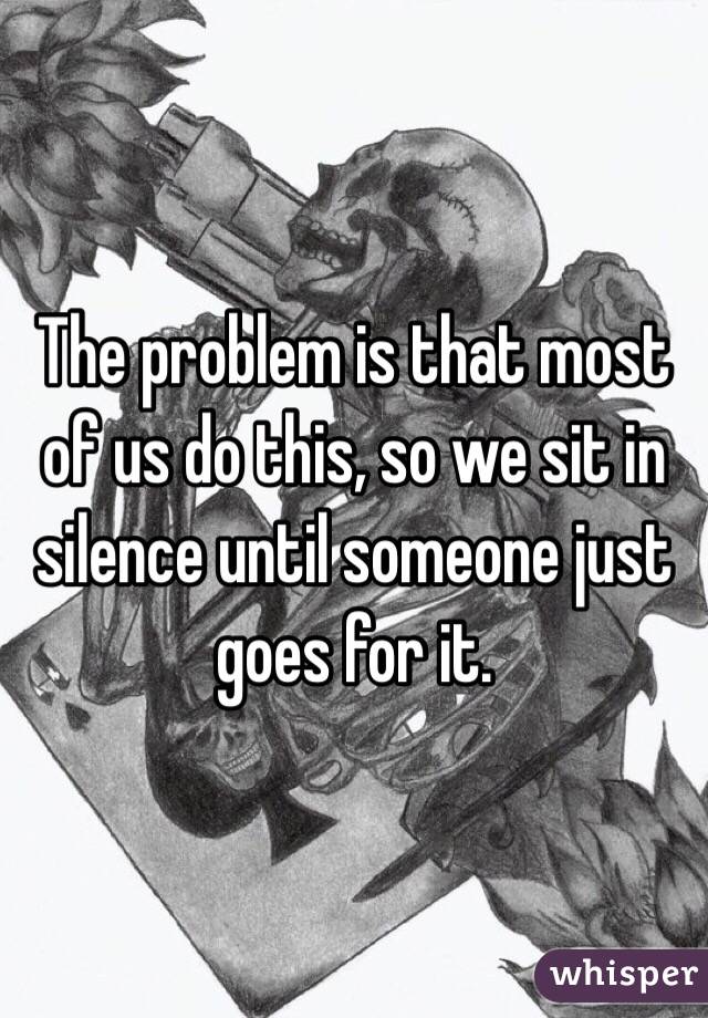 The problem is that most of us do this, so we sit in silence until someone just goes for it.
