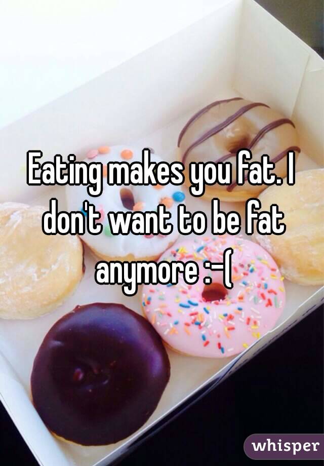 Eating makes you fat. I don't want to be fat anymore :-(