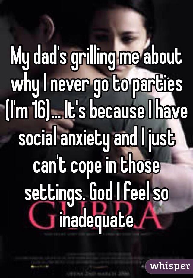 My dad's grilling me about why I never go to parties (I'm 16)... It's because I have social anxiety and I just can't cope in those settings. God I feel so inadequate 