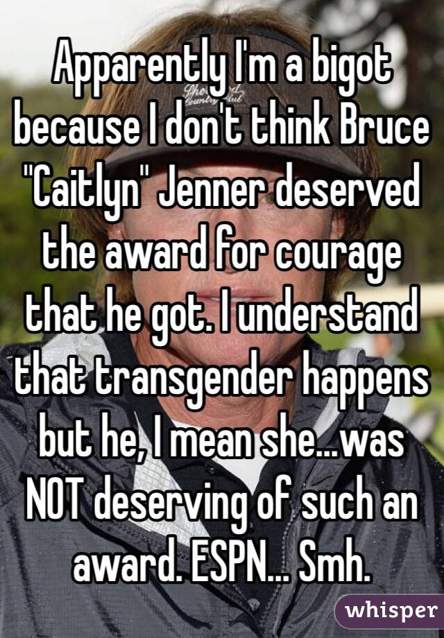 Apparently I'm a bigot because I don't think Bruce "Caitlyn" Jenner deserved the award for courage that he got. I understand that transgender happens but he, I mean she...was NOT deserving of such an award. ESPN... Smh. 