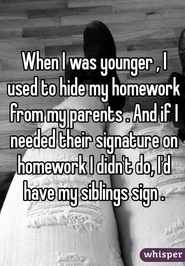 When I was younger , I used to hide my homework from my parents . And if I needed their signature on homework I didn't do, I'd have my siblings sign . 