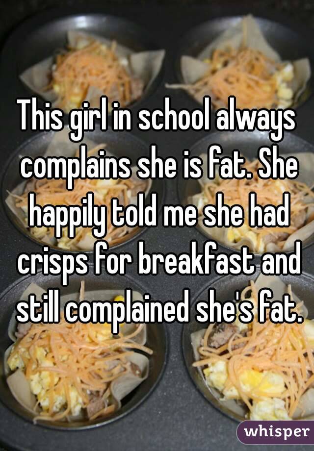 This girl in school always complains she is fat. She happily told me she had crisps for breakfast and still complained she's fat.