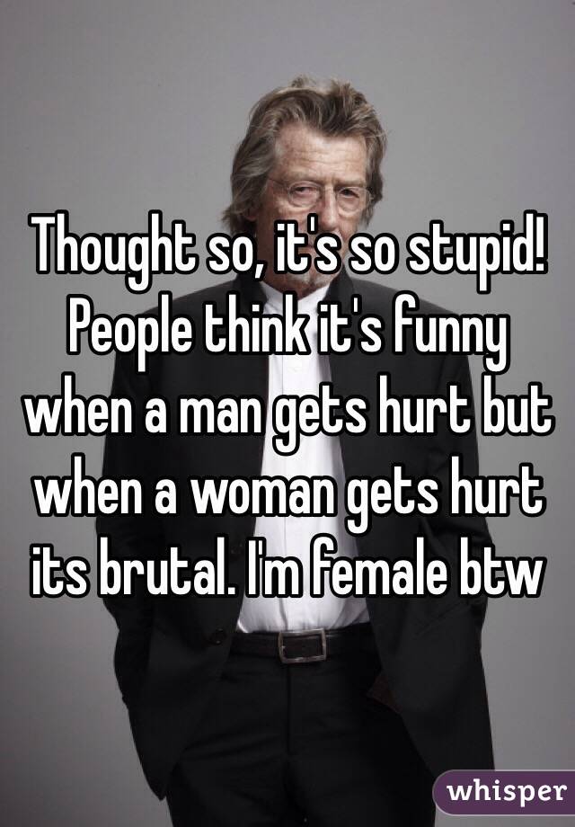 Thought so, it's so stupid! People think it's funny when a man gets hurt but when a woman gets hurt its brutal. I'm female btw