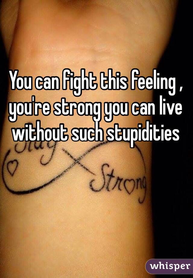 You can fight this feeling , you're strong you can live without such stupidities 