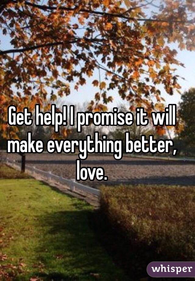 Get help! I promise it will make everything better, love.