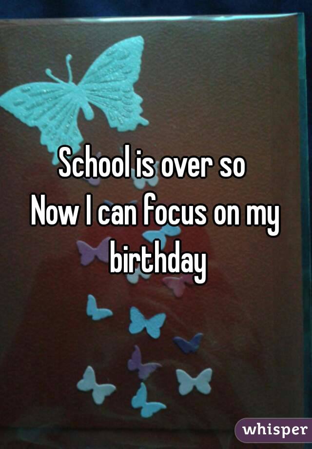 School is over so 
Now I can focus on my birthday