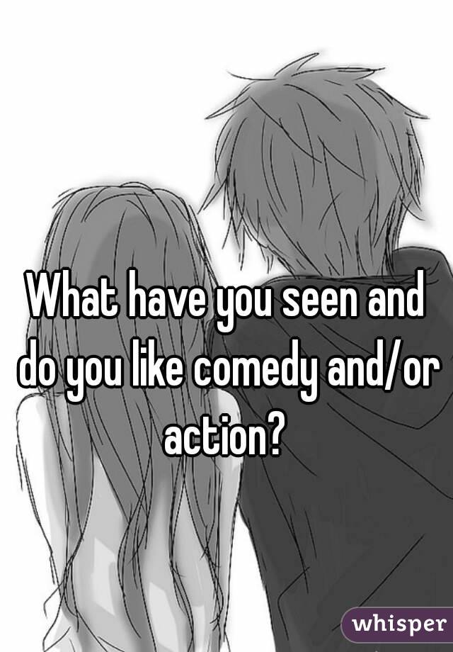 What have you seen and do you like comedy and/or action? 