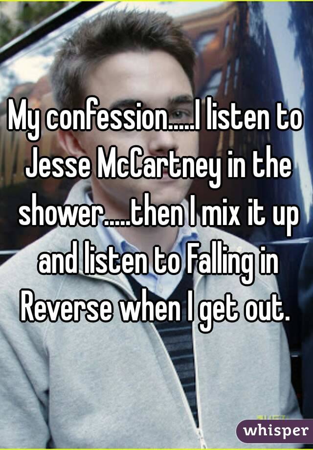 My confession.....I listen to Jesse McCartney in the shower.....then I mix it up and listen to Falling in Reverse when I get out. 