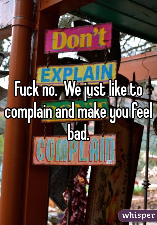 Fuck no.  We just like to complain and make you feel bad. 