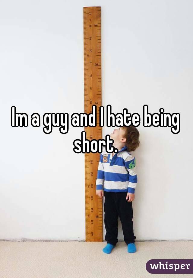 Im a guy and I hate being short. 