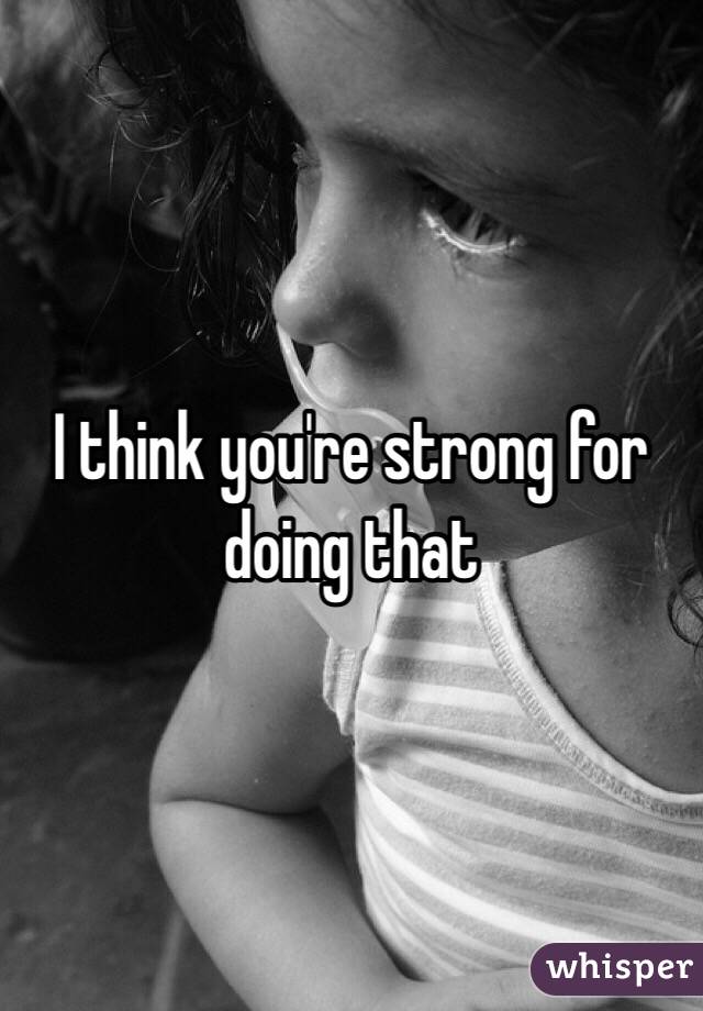 I think you're strong for doing that 