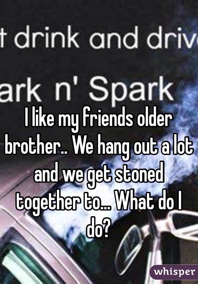 I like my friends older brother.. We hang out a lot and we get stoned together to... What do I do?