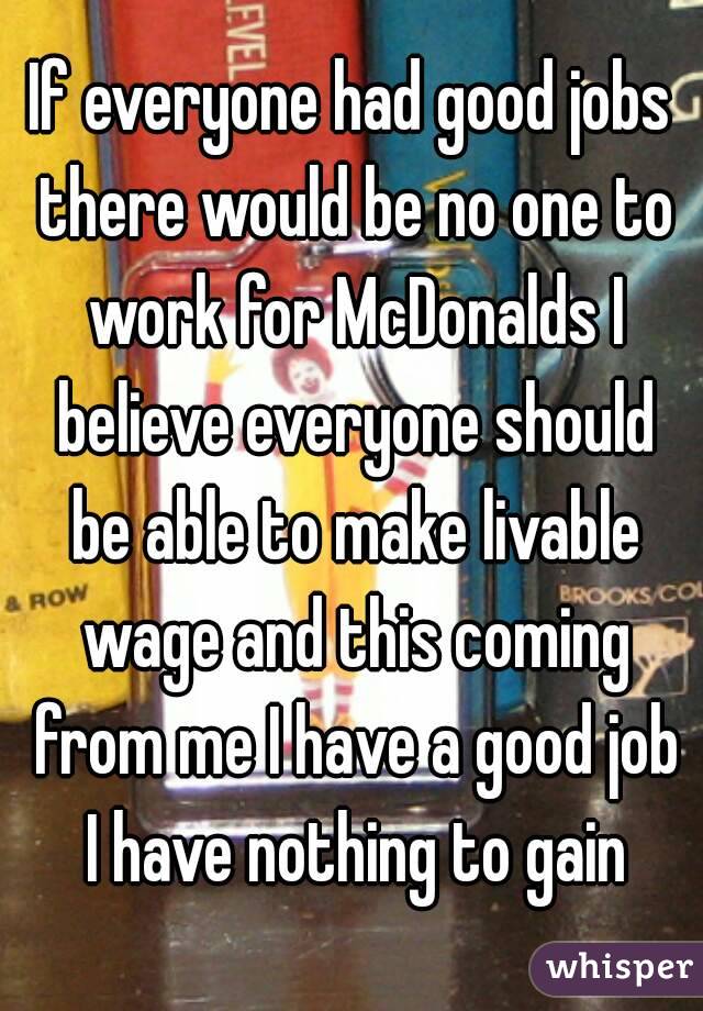 If everyone had good jobs there would be no one to work for McDonalds I believe everyone should be able to make livable wage and this coming from me I have a good job I have nothing to gain