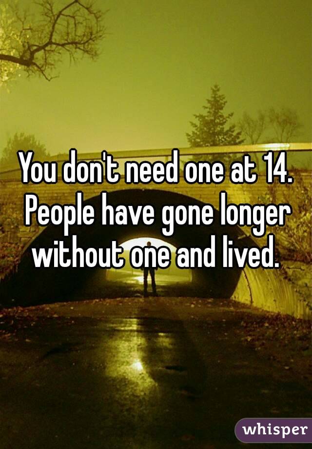 You don't need one at 14. People have gone longer without one and lived. 