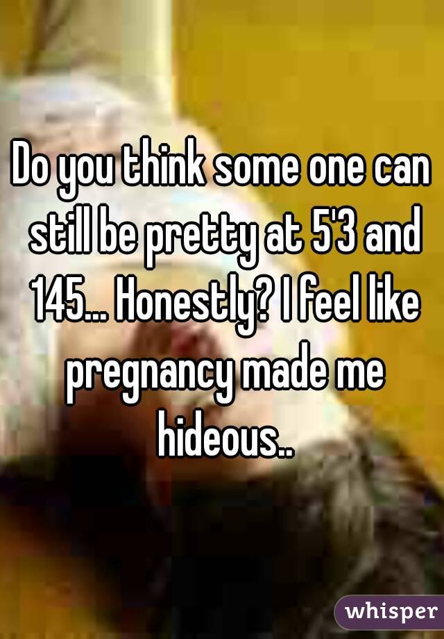 Do you think some one can still be pretty at 5'3 and 145... Honestly? I feel like pregnancy made me hideous..