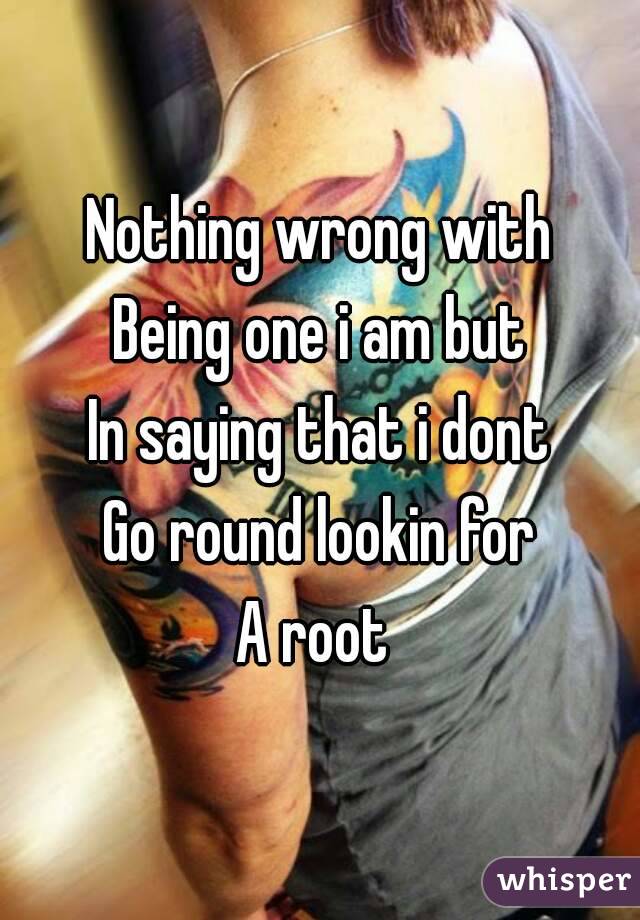 Nothing wrong with
Being one i am but
In saying that i dont
Go round lookin for
A root 