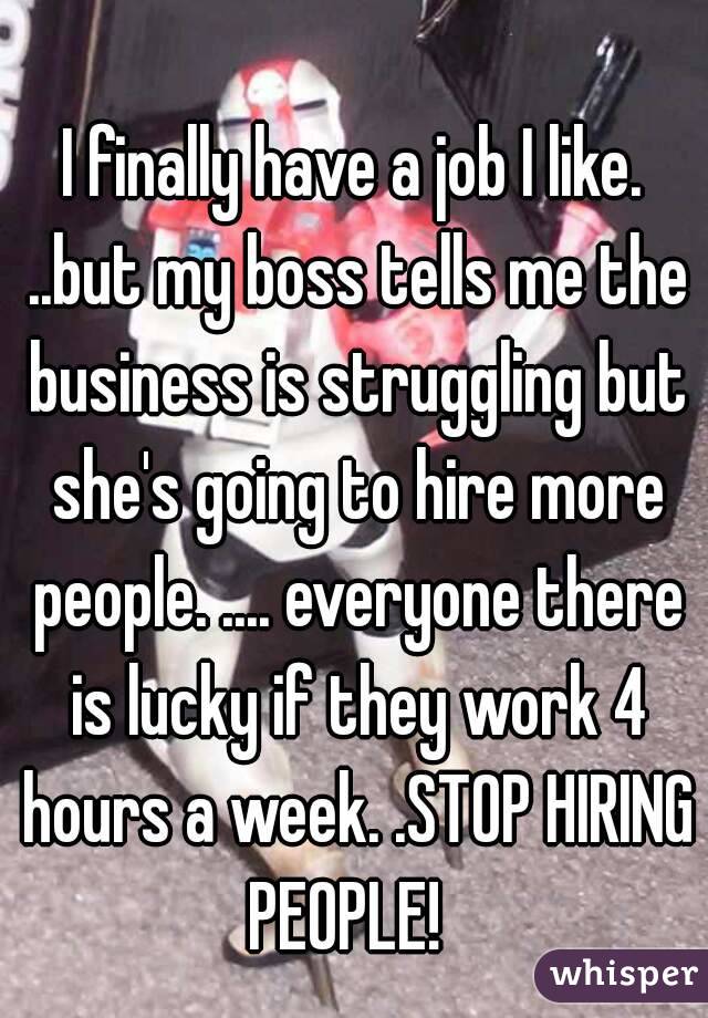I finally have a job I like. ..but my boss tells me the business is struggling but she's going to hire more people. .... everyone there is lucky if they work 4 hours a week. .STOP HIRING PEOPLE!  