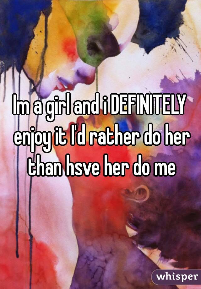Im a girl and i DEFINITELY enjoy it I'd rather do her than hsve her do me