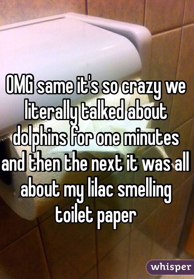 OMG same it's so crazy we literally talked about dolphins for one minutes and then the next it was all  about my lilac smelling toilet paper