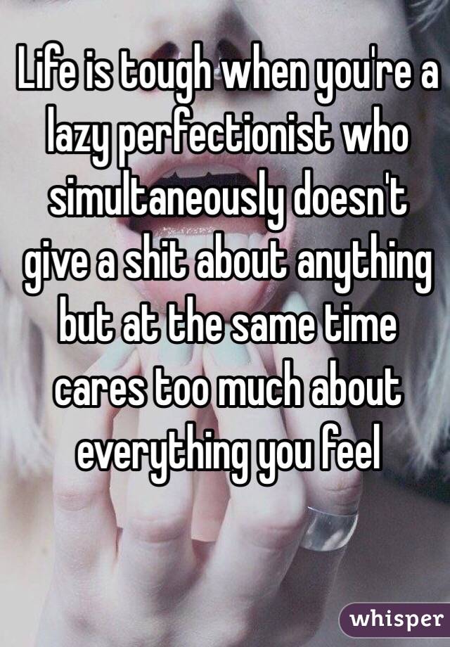 Life is tough when you're a lazy perfectionist who simultaneously doesn't give a shit about anything but at the same time cares too much about everything you feel