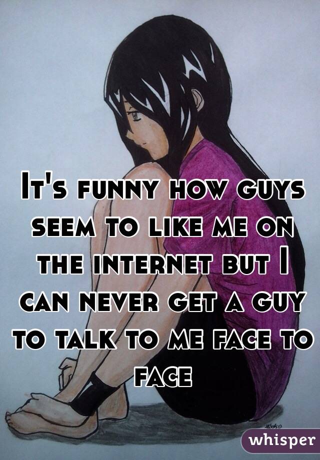 It's funny how guys seem to like me on the internet but I can never get a guy to talk to me face to face 
