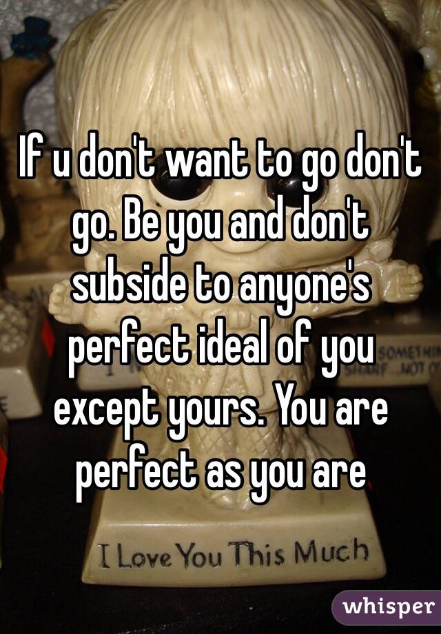 If u don't want to go don't go. Be you and don't subside to anyone's perfect ideal of you except yours. You are perfect as you are