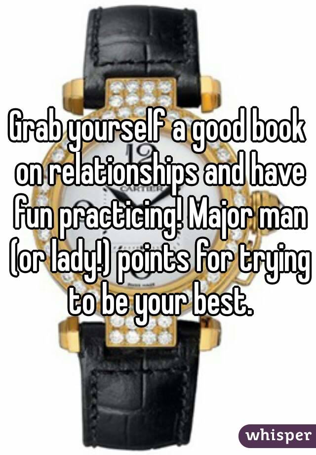 Grab yourself a good book on relationships and have fun practicing! Major man (or lady!) points for trying to be your best.