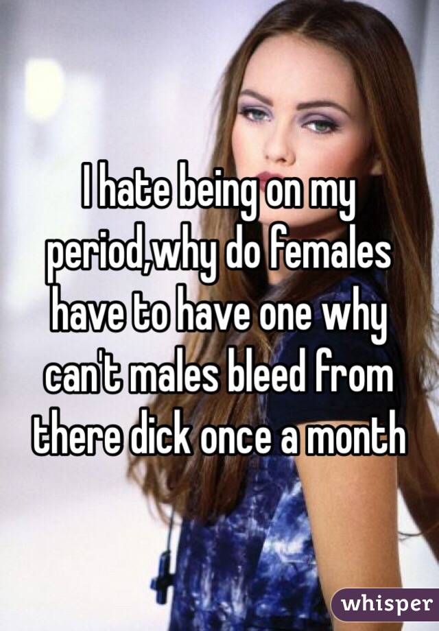 I hate being on my period,why do females have to have one why can't males bleed from there dick once a month