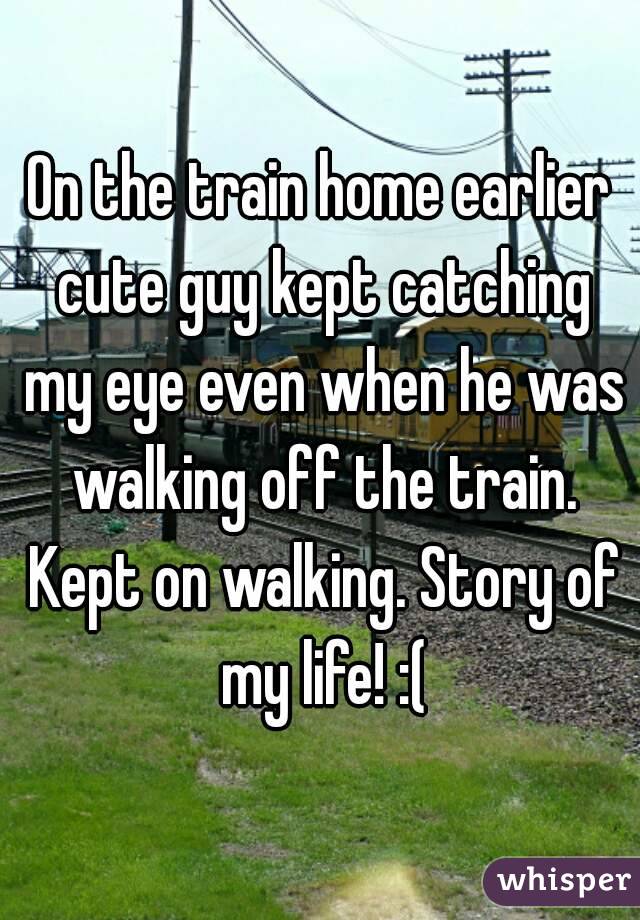 On the train home earlier cute guy kept catching my eye even when he was walking off the train. Kept on walking. Story of my life! :(