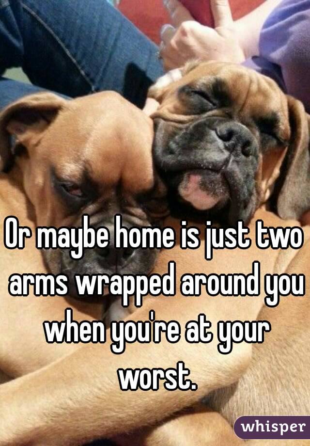 Or maybe home is just two arms wrapped around you when you're at your worst.