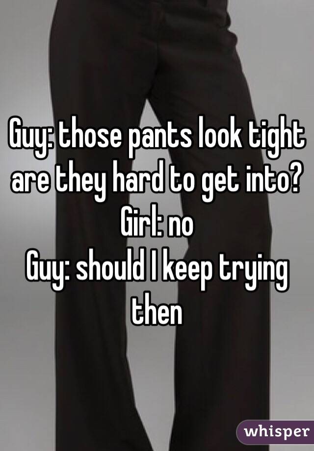 Guy: those pants look tight are they hard to get into?
Girl: no
Guy: should I keep trying then