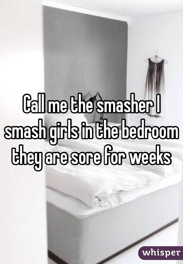 Call me the smasher I smash girls in the bedroom they are sore for weeks 
