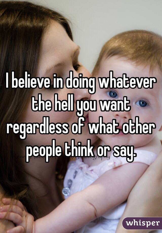 I believe in doing whatever the hell you want regardless of what other people think or say. 