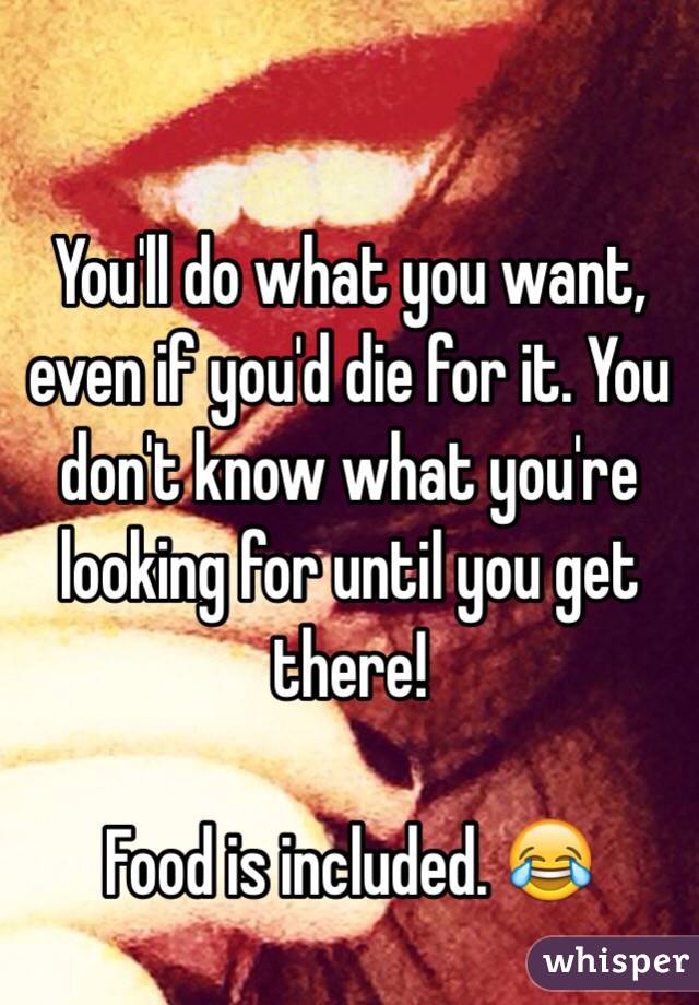 You'll do what you want, even if you'd die for it. You don't know what you're looking for until you get there! 

Food is included. 😂