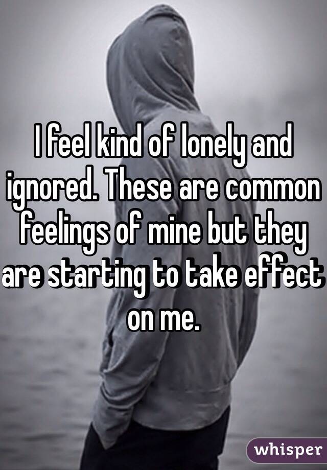 I feel kind of lonely and ignored. These are common feelings of mine but they are starting to take effect on me. 