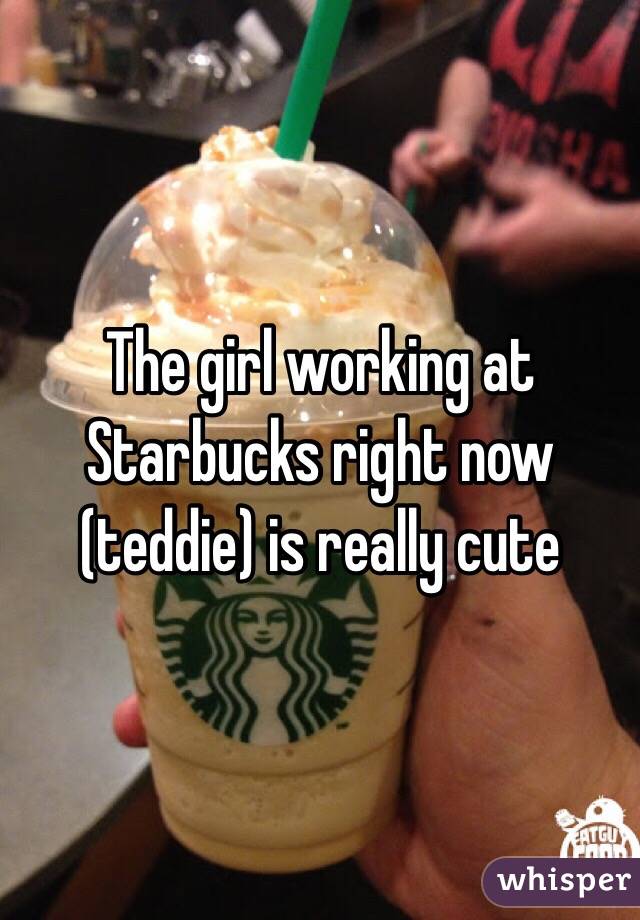 The girl working at Starbucks right now (teddie) is really cute